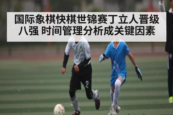 国际象棋快棋世锦赛丁立人晋级八强 时间管理分析成关键因素