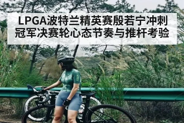 LPGA波特兰精英赛殷若宁冲刺冠军决赛轮心态节奏与推杆考验
