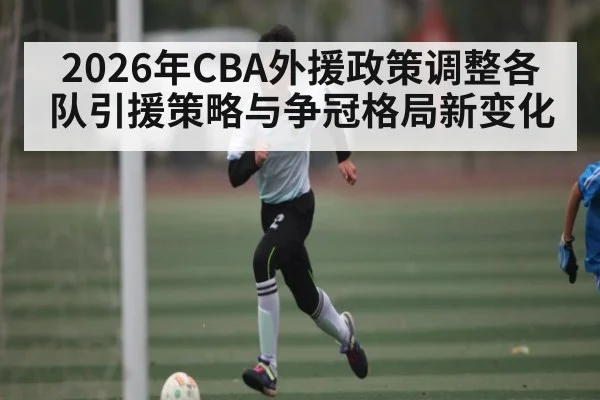 2026年CBA外援政策调整各队引援策略与争冠格局新变化