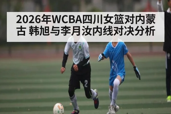 2026年WCBA四川女篮对内蒙古 韩旭与李月汝内线对决分析