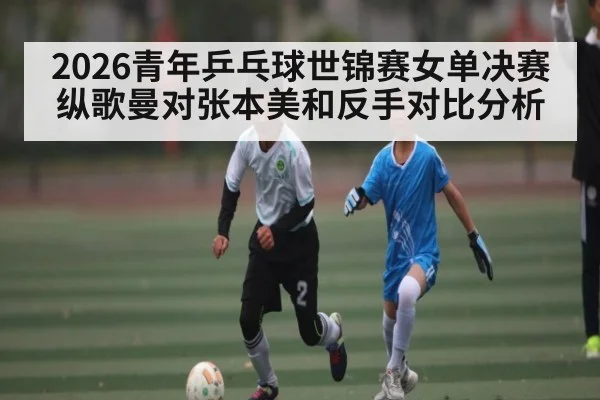 2026青年乒乓球世锦赛女单决赛纵歌曼对张本美和反手对比分析