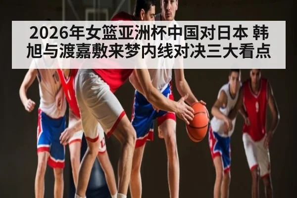 2026年女篮亚洲杯中国对日本 韩旭与渡嘉敷来梦内线对决三大看点